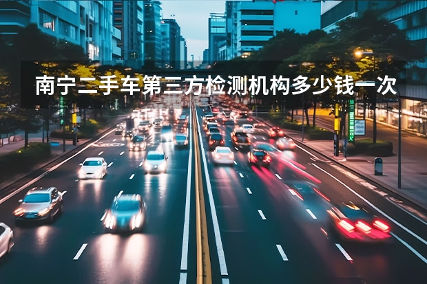 南宁二手车第三方检测机构多少钱一次?