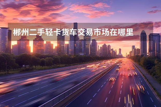 郴州二手轻卡货车交易市场在哪里