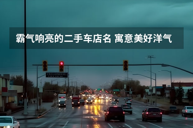 霸气响亮的二手车店名 寓意美好洋气车店名 有寓意的二手车店名 吉利大气店面取名