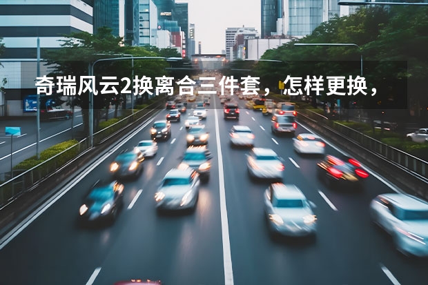 奇瑞风云2换离合三件套，怎样更换，有什么难拆和难装的地方吗，大师请指点
