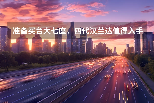 准备买台大七座，四代汉兰达值得入手吗？