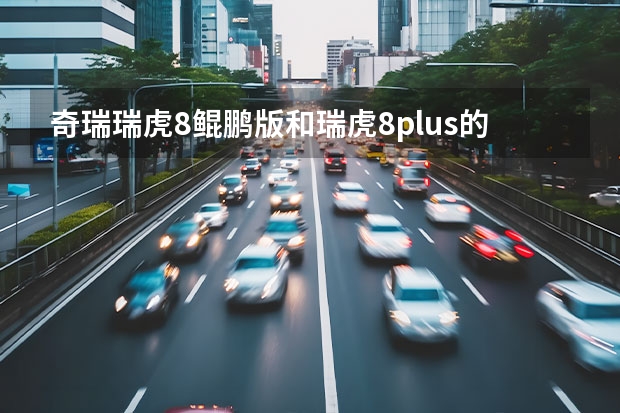 奇瑞瑞虎8鲲鹏版和瑞虎8plus的区别有哪些?