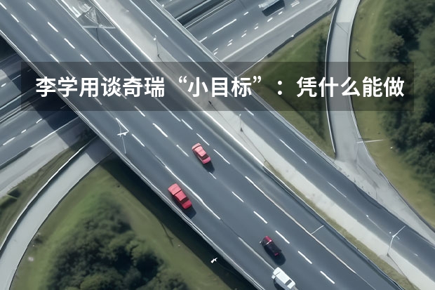 李学用谈奇瑞“小目标”：凭什么能做市场第二？