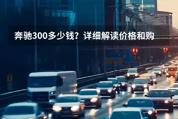 奔驰300多少钱？详细解读价格和购买建议