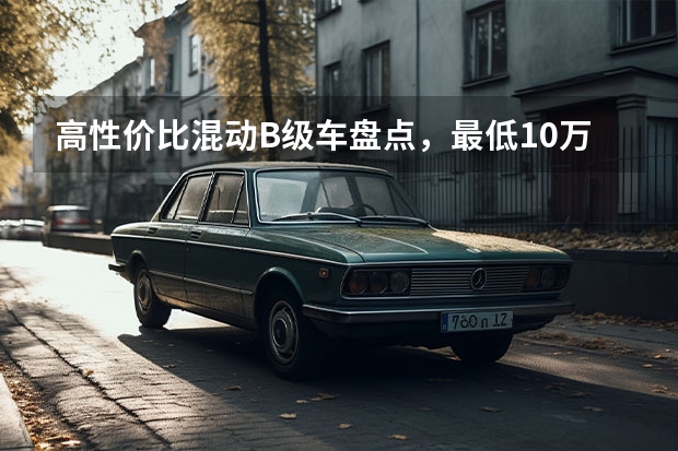 高性价比混动B级车盘点，最低10万出头买顶配 谁是“10万级B级混动轿车”最优选？看这5款就够了