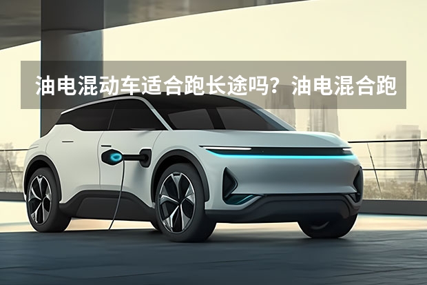 油电混动车适合跑长途吗？油电混合跑高速用电还是油