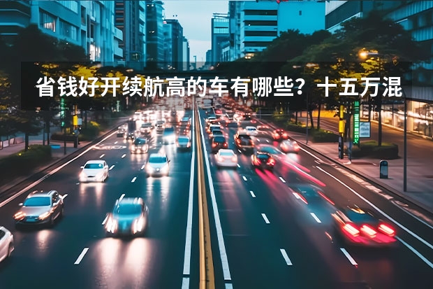 省钱好开续航高的车有哪些？十五万混合动力的车优缺点有哪些？