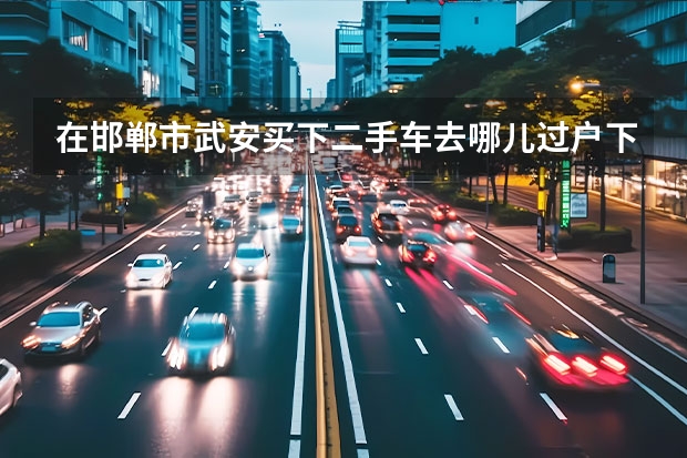 在邯郸市武安买下二手车去哪儿过户下来多少钱是不是那个车管所都可以...