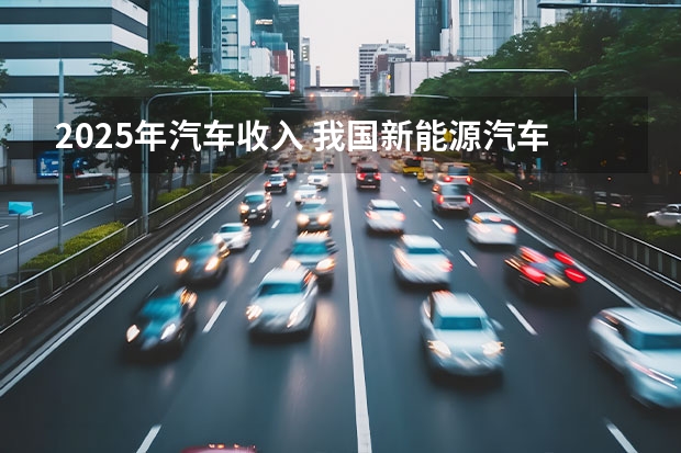2025年汽车收入 我国新能源汽车行业现状及趋势分析