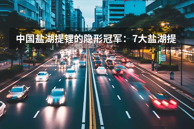 中国盐湖提锂的隐形冠军：7大盐湖提锂潜力龙头股（名单） 汽车分期哪家银行好？