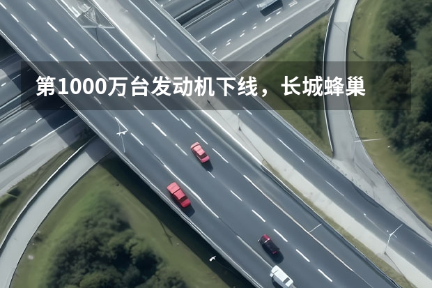 第1000万台发动机下线，长城蜂巢动力的跨越式发展刚刚开始（日产：到2025年我们就不玩汽油车了）