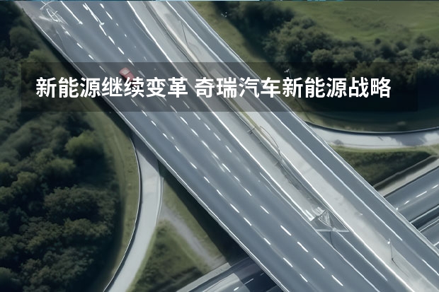 新能源继续变革 奇瑞汽车新能源战略重磅发布 奇瑞汽车发布新能源战略 新技术新品牌新产品 干货满满
