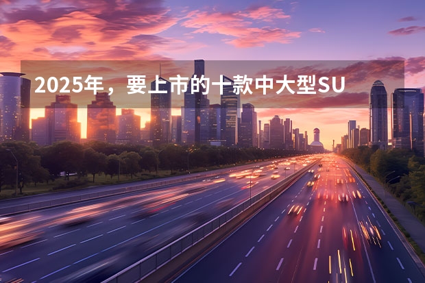2025年，要上市的十款中大型SUV（全都是大块头！2025年3款重磅插混SUV盘点）