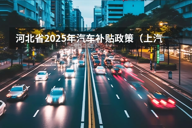 河北省2025年汽车补贴政策（上汽上调新能源汽车KPI：2025年产销350万辆）