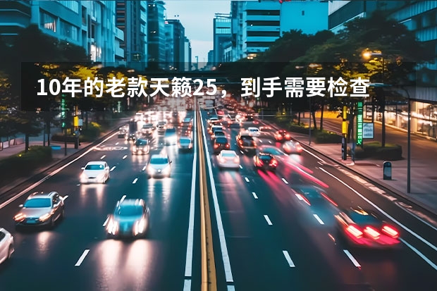 10年的老款天籁2.5，到手需要检查什么，需要更换哪些？