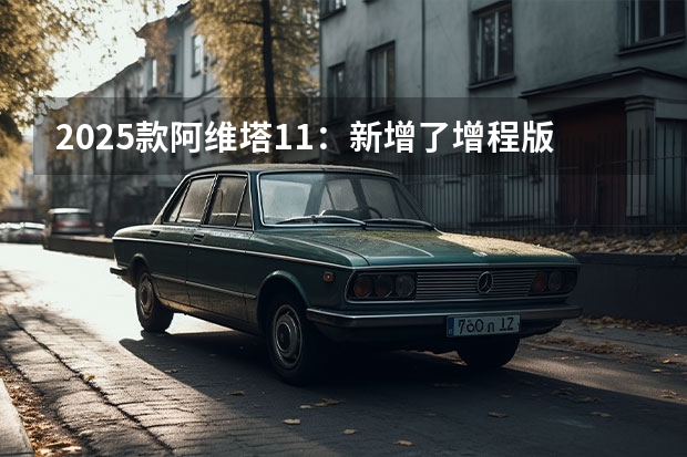 2025款阿维塔11：新增了增程版，动力系统进行了优化（五菱2025新车计划：MINIEV四门，星光还有旅行版？）