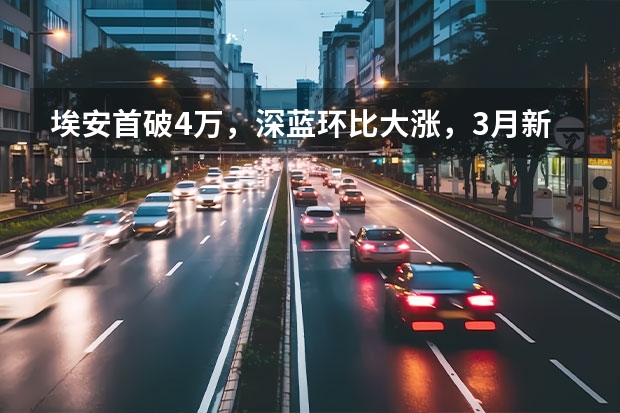 埃安首破4万，深蓝环比大涨，3月新势力销量出炉（深蓝汽车引领新能源下半场，进阶行业电动、智能双平权未来）
