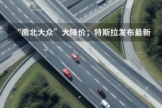 “南北大众”大降价；特斯拉发布最新奖励规则；哈弗H6官图（科技生态大会 长安汽车四句话定义“新汽车”）