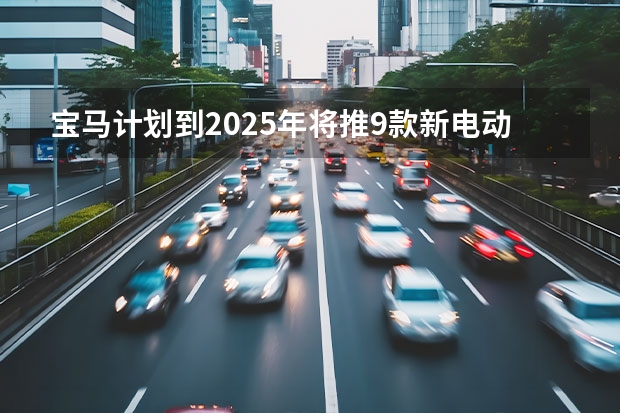宝马计划到2025年将推9款新电动车，宝马iX1/3系纯电等 小米YU7、小鹏首款增程车领衔，2025年重磅新车抢先看