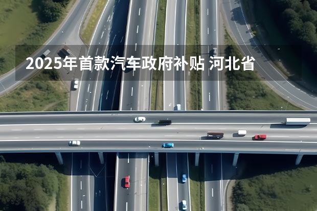2025年首款汽车政府补贴 河北省2025年汽车补贴政策