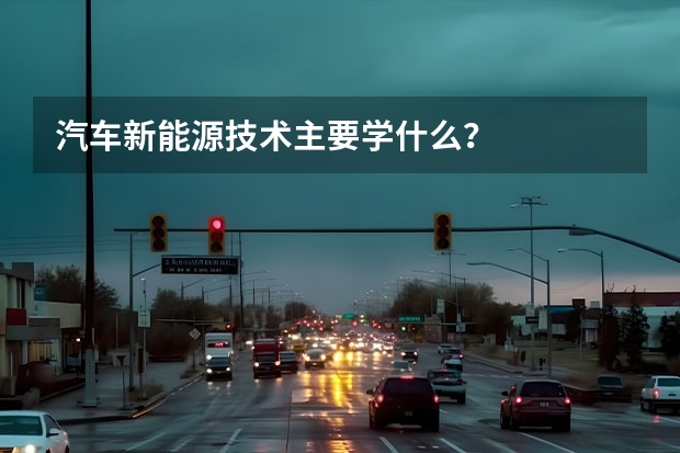 汽车新能源技术主要学什么？