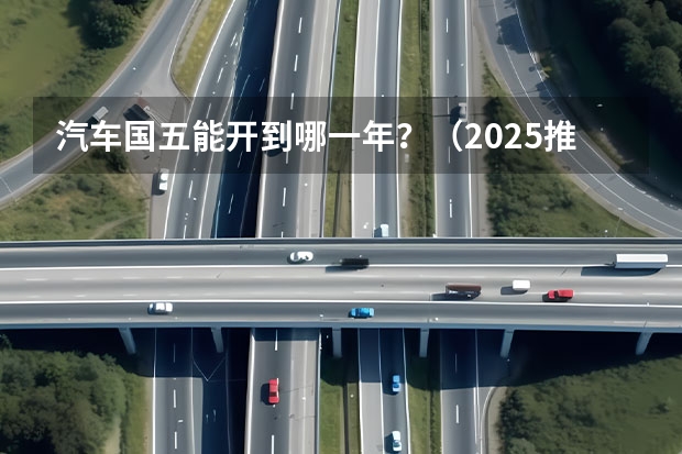 汽车国五能开到哪一年?(2025推出国七排放标准)