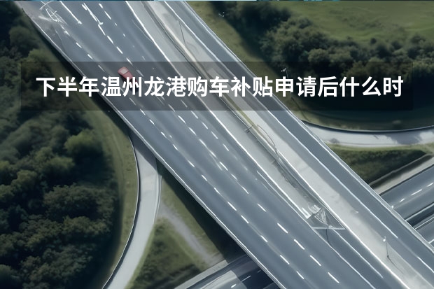 下半年温州龙港购车补贴申请后什么时候到账？