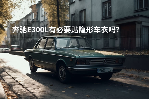 奔驰E300L有必要贴隐形车衣吗？隐形车衣的好处和缺点有哪些？