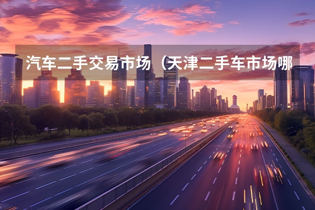 汽车二手交易市场（天津二手车市场哪有，分别有几个？（最好是市里的））