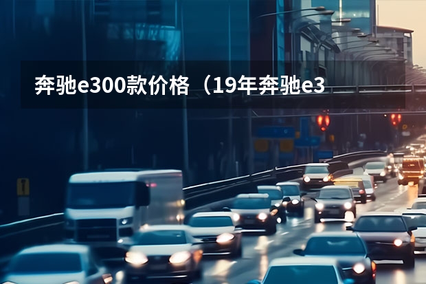 奔驰e300款价格（19年奔驰e300行驶6万公里二手车价格？）