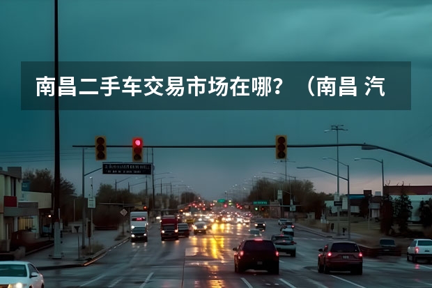 南昌二手车交易市场在哪？（南昌 汽车市场 有哪几处？）