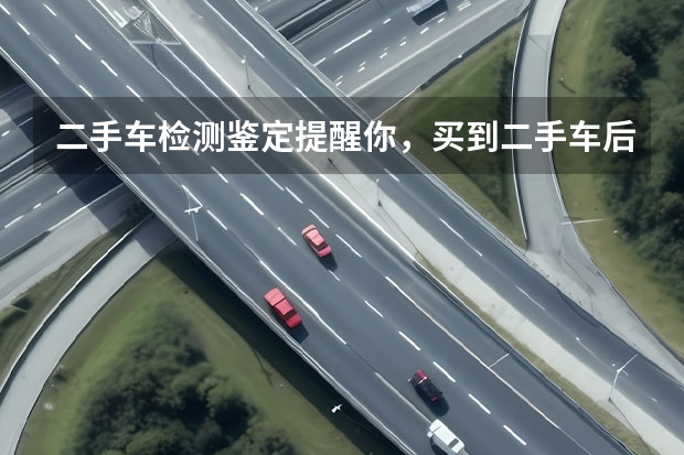 二手车检测鉴定提醒你，买到二手车后必须要做的3件事（二手车鉴别小技巧）