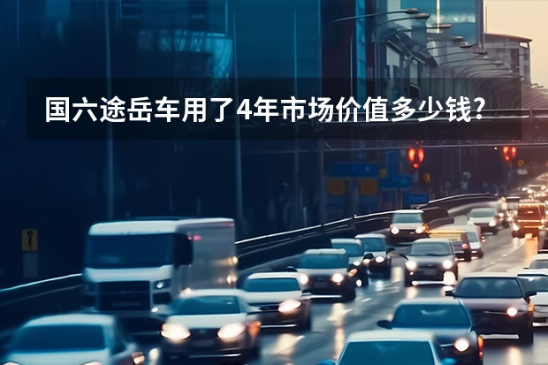 国六途岳车用了4年市场价值多少钱?