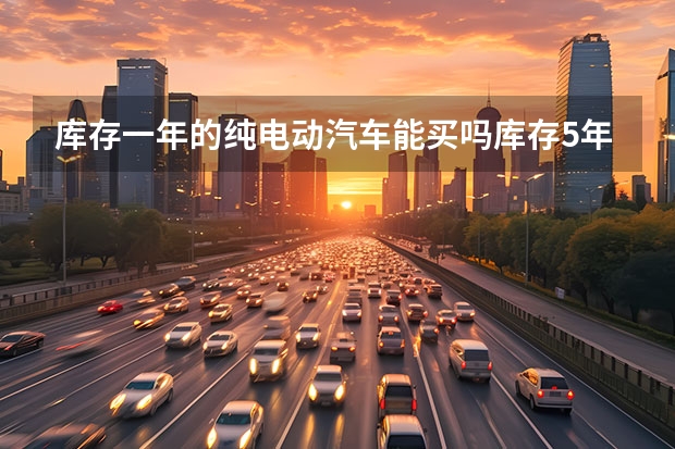 库存一年的纯电动汽车能买吗库存5年的新能源可以买吗？