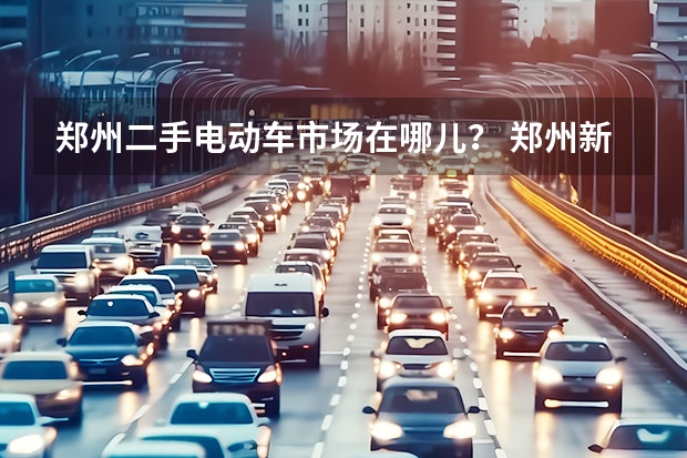郑州二手电动车市场在哪儿？ 郑州新能源二手车交易市场位置