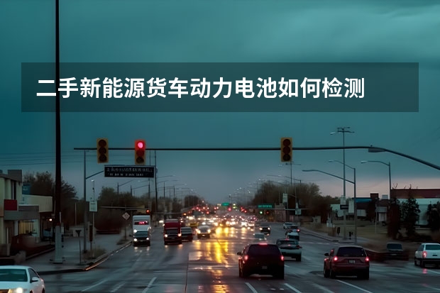 二手新能源货车动力电池如何检测