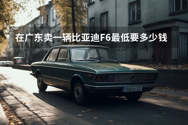 在广东卖一辆比亚迪F6最低要多少钱？