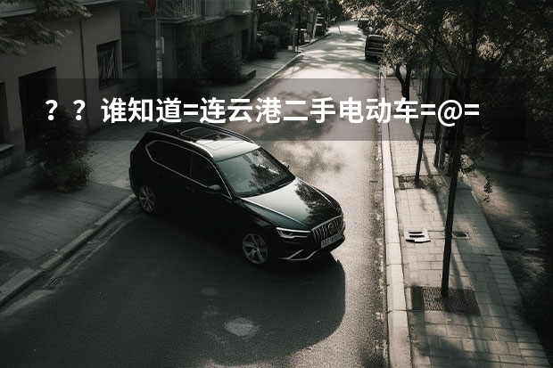 ？？谁知道=连云港二手电动车=@=连云港摩托车=@=连云港二手电动车在哪交易？（谁知道=枣庄二手电动车@》枣庄电动车@@》枣庄二手摩托车在哪交易？）