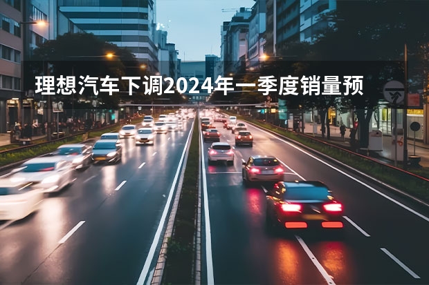 理想汽车下调2024年一季度销量预期 预计交付量76000-78000辆 洗牌愈发加速，价格战将继续，2024年中国车市10个预判