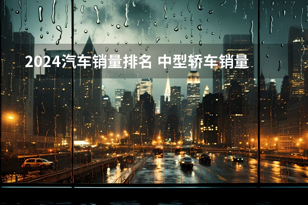 2024汽车销量排名 中型轿车销量榜，自主品牌仅一款车挤进前十，德系车还是老大
