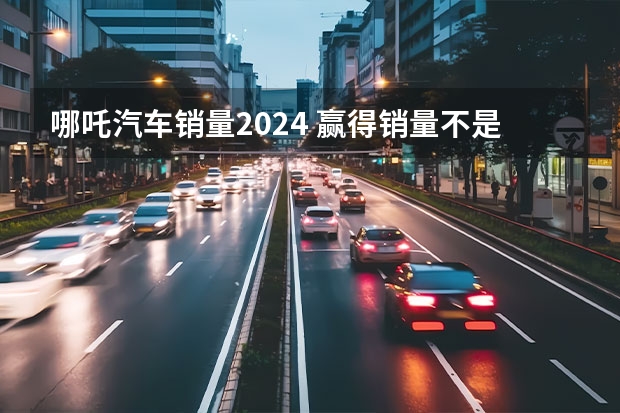 哪吒汽车销量2024 赢得销量不是全部，哪吒汽车要改变的是整个行业