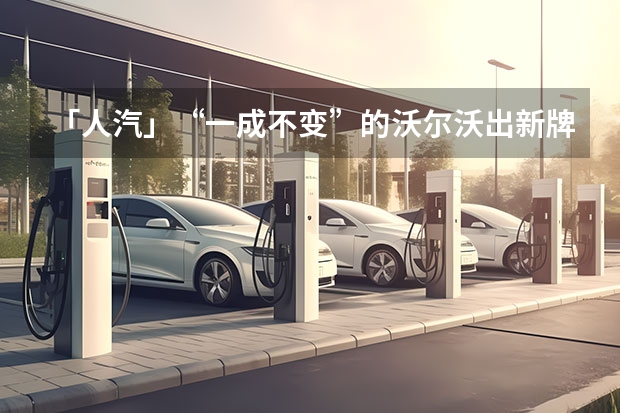 「人汽」“一成不变”的沃尔沃出新牌（2035年前后，全球各大车企停产燃油车，新能源车成主角）