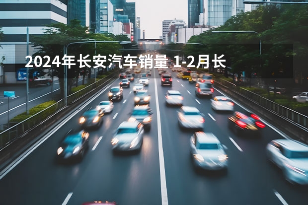 2024年长安汽车销量 1-2月长安汽车零售销量493989辆 同比增长42.5%