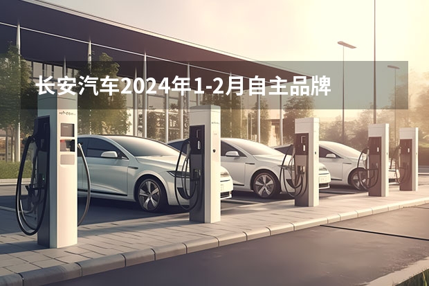 长安汽车2024年1-2月自主品牌新能源销量7.5万辆 同比增长54% 1-2月长安汽车零售销量493989辆 同比增长42.5%