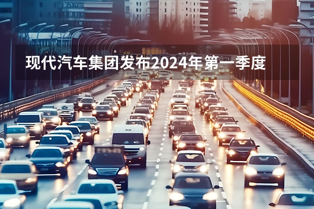 现代汽车集团发布2024年第一季度财报 营业利润6.98万亿韩元 视界观察｜2024年度车企“小目标”，销量翻番或可期？