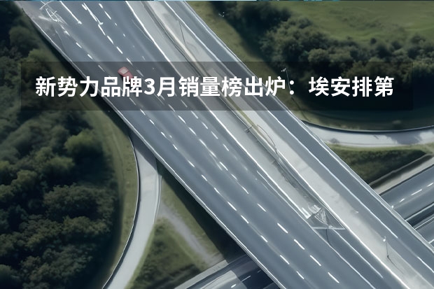 新势力品牌3月销量榜出炉：埃安排第一，问界超过理想（理想汽车下调2024年一季度销量预期 预计交付量76000-78000辆）