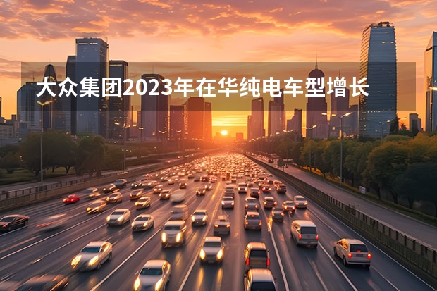 大众集团2023年在华纯电车型增长23%，如何影响其总体销量目标？