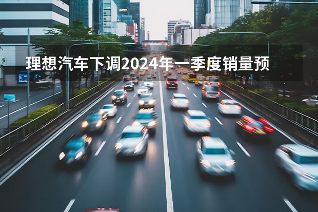 理想汽车下调2024年一季度销量预期 预计交付量76000-78000辆（东风汽车2024年1月整体销量为27.4万辆 同比增长120%）