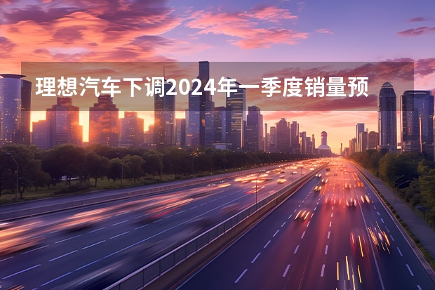 理想汽车下调2024年一季度销量预期 预计交付量76000-78000辆（视界观察｜2024年度车企“小目标”，销量翻番或可期？）