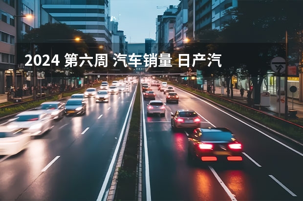 2024 第六周 汽车销量 日产汽车公司2024年4月销量54921台 未来将推8款新能源车型